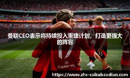 曼联CEO表示将持续投入重建计划，打造更强大的阵容