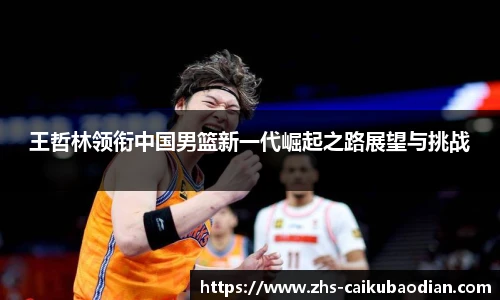 王哲林领衔中国男篮新一代崛起之路展望与挑战
