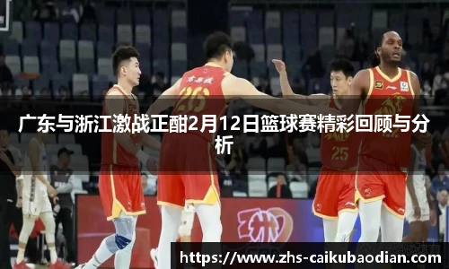 广东与浙江激战正酣2月12日篮球赛精彩回顾与分析