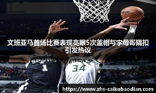 文班亚马首场比赛表现亮眼5次盖帽与字母哥隔扣引发热议
